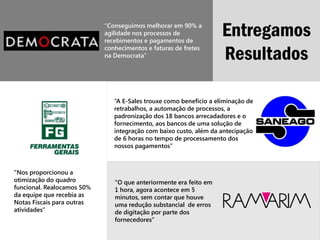 “Conseguimos melhorar em 90% a
                            agilidade nos processos de
                            recebimentos e pagamentos de
                                                                    Entregamos
                            conhecimentos e faturas de fretes
                            na Democrata”                           Resultados

                               “A E-Sales trouxe como benefício a eliminação de
                               retrabalhos, a automação de processos, a
                               padronização dos 18 bancos arrecadadores e o
                               fornecimento, aos bancos de uma solução de
                               integração com baixo custo, além da antecipação
                               de 6 horas no tempo de processamento dos
                               nossos pagamentos”



“Nos proporcionou a
otimização do quadro           "O que anteriormente era feito em
funcional. Realocamos 50%      1 hora, agora acontece em 5
da equipe que recebia as       minutos, sem contar que houve
Notas Fiscais para outras      uma redução substancial de erros
atividades”                    de digitação por parte dos
                               fornecedores”
 