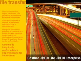Comunicação eficiente,
segura, rastreável e com
garantia de recebimento e
entrega das informações

Transferência de dados e
arquivos multiformatos,
multiplataformas e
multiprotocolos

Inteligência aplicada aos
processos de comunicação e
tráfego de dados: gestão de
regras de negócios,
monitoramento, tradução de
layouts de arquivos e alertas
de não conformidades.

Garantia de
integridade,
conformidade e
disponibilidade das
informações.
                                Gesthor - @EDI Lite - @EDI Enterprise
 