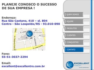 PLANEJE CONOSCO O SUCESSO
DE SUA EMPRESA !
                                        QUEM SOMOS
Endereço:
Rua São Caetano, 410 – sl. 804          EQUIPE
Centro - São Leopoldo/RS - 93.010-090
                                        PRODUTOS


                                        CLIENTES


                                        CONQUISTAS


                                        CONTATO

Fone:
55-51-3037-2294

Email:
excellent@excellentrs.com.br
 