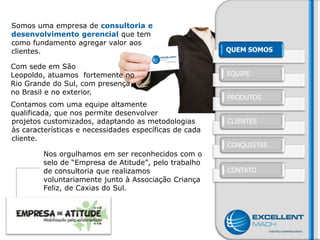 Somos uma empresa de consultoria e
desenvolvimento gerencial que tem
como fundamento agregar valor aos
clientes.                                               QUEM SOMOS

Com sede em São
Leopoldo, atuamos fortemente no                         EQUIPE
Rio Grande do Sul, com presença
no Brasil e no exterior.
                                                        PRODUTOS
Contamos com uma equipe altamente
qualificada, que nos permite desenvolver
projetos customizados, adaptando as metodologias        CLIENTES
às características e necessidades específicas de cada
cliente.
                                                        CONQUISTAS
         Nos orgulhamos em ser reconhecidos com o
         selo de “Empresa de Atitude”, pelo trabalho
         de consultoria que realizamos                  CONTATO
         voluntariamente junto à Associação Criança
         Feliz, de Caxias do Sul.
 