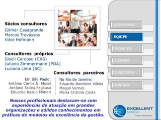 Sócios consultores                                    QUEM SOMOS
 Gilmar Casagrande
 Marcos Travassos                                      EQUIPE
 Vitor Hofmann

                                                       PRODUTOS
 Consultores próprios
 Giseli Cardoso (CXS)                                  CLIENTES
 Juliano Zimmermann (POA)
 Luciana Lima (SC)
                      Consultores parceiros            CONQUISTAS

           Em São Paulo:    No Rio de Janeiro:
  Antônio Carlos N. Mucci   Eduardo Bandeira Villela   CONTATO
  Antônio Tadeu Pagliuso    Magali Vernes
   Eduardo Kazuo Mimori     Maria Cristina Costa

   Nossos profissionais destacam-se com
    experiências de atuação em grandes
 organizações e sólidos conhecimentos em
práticas de modelos de excelência da gestão.
 