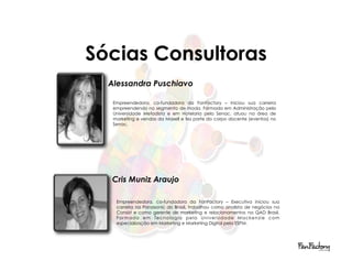 Sócias Consultoras
  Alessandra Puschiavo

   Empreendedora, co-fundadora da FanFactory – Iniciou sua carreira
   empreendendo no segmento de moda. Formada em Administração pela
   Universidade Metodista e em Hotelaria pelo Senac, atuou na área de
   marketing e vendas da Maxell e fez parte do corpo docente (eventos) no
   Senac.




  Cris Muniz Araujo

    Empreendedora, co-fundadora da FanFactory – Executiva iniciou sua
    carreira na Panasonic do Brasil, trabalhou como analista de negócios na
    Consist e como gerente de marketing e relacionamentos na QAD Brasil.
    For m a d a em Tec nol ogi a p el a Uni v ers i d a d e Ma c ken zi e c om
    especialização em Marketing e Marketing Digital pela ESPM.
 