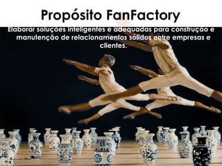 Propósito FanFactory
Elaborar soluções inteligentes e adequadas para construção e
   manutenção de relacionamentos sólidos entre empresas e
                            clientes.
 