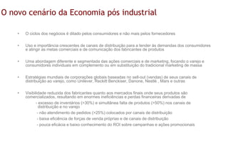 O novo cenário da Economia pós industrial

    •   O ciclos dos negócios é ditado pelos consumidores e não mais pelos fornecedores

    •   Uso e importância crescentes de canais de distribuição para a tender às demandas dos consumidores
        e atingir as metas comerciais e de comunicação dos fabricantes de produtos

    •   Uma abordagem diferente e segmentada das ações comerciais e de marketing, focando o varejo e
        consumidores individuais em complemento ou em substituição do tradicional marketing de massa

    •   Estratégias mundiais de corporações globais baseadas no sell-out (vendas) de seus canais de
        distribuição ao varejo, como Unilever, Reckitt Benckiser, Danone, Nestlè , Mars e outras

    •   Visibilidade reduzida dos fabricantes quanto aos mercados finais onde seus produtos são
        comercializados, resultando em enormes ineficiências e perdas financeiras derivadas de
               - excesso de inventários (>30%) e simultânea falta de produtos (>50%) nos canais de
                 distribuição e no varejo
                - não atendimento de pedidos (>25%) colocados por canais de distribuição
                - baixa eficiência de forças de venda próprias e de canais de distribuição
                - pouca eficácia e baixo conhecimento do ROI sobre campanhas e ações promocionais
 