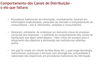 Comportamento dos Canais de Distribuição –
o elo que faltava


    • Provedores tradicionais de informação, mundialmente, focaram em
      informações sindicalizadas, perquisas de mercado e comportamento de
      consumidores – isto é, fabricantes, varejistas e consumidores

    • Deixaram, entretanto, de endereçar um elemento chave do processo
      comercial das empresas – o referente ao comportamento dos canais de
      distribuição que ligam estes players – fator crítico de sucesso para o
      atingimento dos objetivos e eliminação das ineficiências referidas
      acima.

    • Um gap foi criado em virtude da falta deste elo, o qual exige tecnologia,
      instrumentos, processos e serviços com abrangência, profundidade e
      velocidade não disponíveis em provedores tradicionais de informação
 