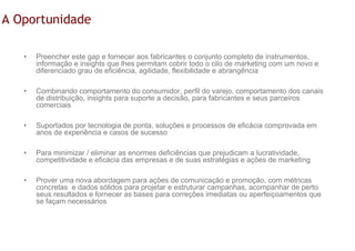 A Oportunidade

   •   Preencher este gap e fornecer aos fabricantes o conjunto completo de instrumentos,
       informação e insights que lhes permitam cobrir todo o cilo de marketing com um novo e
       diferenciado grau de eficiência, agilidade, flexibilidade e abrangência

   •   Combinando comportamento do consumidor, perfil do varejo, comportamento dos canais
       de distribuição, insights para suporte a decisão, para fabricantes e seus parceiros
       comerciais

   •   Suportados por tecnologia de ponta, soluções e processos de eficácia comprovada em
       anos de experiência e casos de sucesso

   •   Para minimizar / eliminar as enormes deficiências que prejudicam a lucratividade,
       competitividade e eficácia das empresas e de suas estratégias e ações de marketing

   •   Prover uma nova abordagem para ações de comunicação e promoção, com métricas
       concretas e dados sólidos para projetar e estruturar campanhas, acompanhar de perto
       seus resultados e fornecer as bases para correções imediatas ou aperfeiçoamentos que
       se façam necessários
 