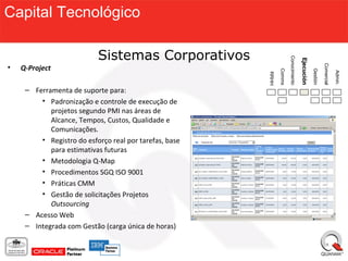 Capital Tecnológico

                           Sistemas Corporativos




                                                                       Conocimiento

                                                                                      Ejecución
                                                                                      Ejecución
•   Q-Project




                                                                                                            Comercial
                                                               Comms




                                                                                                  Gestión



                                                                                                                        Admin.
                                                        RRHH
     – Ferramenta de suporte para:
         • Padronização e controle de execução de
            projetos segundo PMI nas áreas de
            Alcance, Tempos, Custos, Qualidade e
            Comunicações.
         • Registro do esforço real por tarefas, base
            para estimativas futuras
         • Metodologia Q-Map
         • Procedimentos SGQ ISO 9001
         • Práticas CMM
         • Gestão de solicitações Projetos
            Outsourcing
     – Acesso Web
     – Integrada com Gestão (carga única de horas)
 