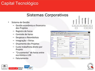 Capital Tecnológico

                     Sistemas Corporativos




                                                            Conocimiento




                                                                                                 Comercial
                                                                                       Gestión
                                                                           Ejecución
                                                    Comms




                                                                                                             Admin.
                                             RRHH
   •   Sistema de Gestão
        – Gestão econômica e financeira
            dos Projetos
        – Registro de horas
        – Controle de horas
        – Despesas e Reembolsos
        – Integração – Férias
        – Orçamento dos Projetos
        – Custo trabalhista direto por
            Projeto
        – “Cruzamento” de horas entre
            escritórios e UN
        – Faturamento
 