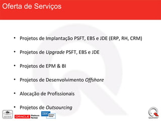 Oferta de Serviços



   • Projetos de Implantação PSFT, EBS e JDE (ERP, RH, CRM)

   • Projetos de Upgrade PSFT, EBS e JDE

   • Projetos de EPM & BI

   • Projetos de Desenvolvimento Offshore

   • Alocação de Profissionais

   • Projetos de Outsourcing
 