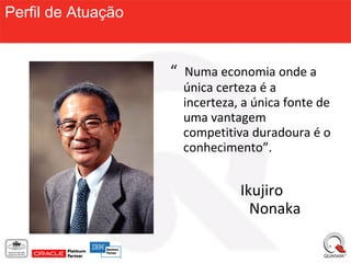 Perfil de Atuação


                    “ Numa economia onde a
                     única certeza é a
                     incerteza, a única fonte de
                     uma vantagem
                     competitiva duradoura é o
                     conhecimento”.


                               Ikujiro
                                 Nonaka
 