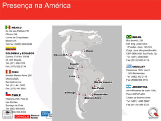 Presença na América

      MÉXICO
Av. De Las Palmas 731
Oficina 104
Lomas de Chapultepec               BRASIL
Mexico DF.                  Rúa Arandú, 281
Tel-Fax: (5255) 5540-6220   Edf. Eng. Jorge Oliva
                            12º andar –Conj. 123-124
                            Praça Lions Monçoes-Brooklin
COLOMBIA y ECUADOR          CEP 04562-031 Sao Paulo, Sp.
Carrera 11A Nro. 93-94      Tel: (5511) 5506-9097
Of. 205. Bogotá.            Fax: (5511) 5507-4116.
Tel: (571) 296-7075
Fax: (571) 622-2134                URUGUAY
                            Canelones 1370, piso 5
       PERÚ
                            11200 Montevideo.
Amador Merino Reina 295
                            Tel: (5982) 902 2118
Oficina 202A,
                            Fax: (5982) 902 2119.
San Isidro-Lima.
Tel: (511) 441 5000
                                 ARGENTINA
Fax: (511) 441 5555
                            Alicia Moureau de Justo 1080,
                            Piso 4-C1107 AAV .
     CHILE
                            Ciudad de Buenos Aires.
Vitacura 2736. Piso 20
Las Condes                  Tel: (5411) 4345 5800*
Santiago de Chile.          Fax: (5411) 4345 5333
Tel: (562) 650-8303
Fax: (562) 650-8304
 