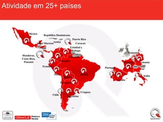 Atividade em 25+ países


          México        República Dominicana
                                                   Puerto Rico
                   Saint MarteenAruba                 Curacao
                                                 Trinidad y
                                                  Tobago
                                                                                         Holanda
     Honduras,                                 Venezuela
     Costa Rica,
      Panamá                             Colombia                                    Francia       Alemania
                       Ecuador                                       Portugal

                                  Perú                     Brasil                                     Italia
                                            Bolivia
                                                                                España
                                          Paraguay


                                                           Uruguay
                                 Chile        Argentina
 