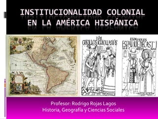 INSTITUCIONALIDAD COLONIAL
EN LA AMÉRICA HISPÁNICA
Profesor: Rodrigo Rojas Lagos
Historia, Geografía y Ciencias Sociales
 