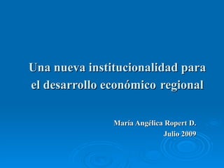 Una nueva institucionalidad para el desarrollo económico   regional María Angélica Ropert D. Julio 2009 