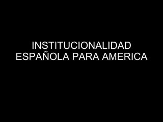 INSTITUCIONALIDAD ESPAÑOLA PARA AMERICA 