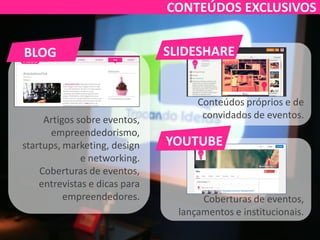Artigos sobre eventos,
empreendedorismo,
startups, marketing, design
e networking.
Coberturas de eventos,
entrevistas e dicas para
empreendedores.
Conteúdos próprios e de
convidados de eventos.
Coberturas de eventos,
lançamentos e institucionais.
SLIDESHARE
YOUTUBE
BLOG
CONTEÚDOS EXCLUSIVOS
 