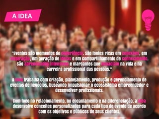 A IDEA
"Eventos são momentos de experiência. São fontes ricas em conexões, em
inspiração, em geração de ideias e em compartilhamento de conhecimento.
São aprendizados intensivos e marcantes que impactam na vida e na
carreira profissional das pessoas.“
A Idea trabalha com criação, planejamento, produção e gerenciamento de
eventos de negócios, buscando impulsionar o ecossistema empreendedor e
desenvolver profissionais.
Com foco no relacionamento, no encantamento e na diferenciação, a Idea
desenvolve conceitos personalizados para cada tipo de evento de acordo
com os objetivos e públicos de seus clientes.
 