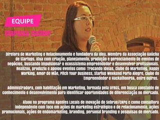 EQUIPE
Clarissa Zacher
Diretora de Marketing e Relacionamento e fundadora da Idea. Membro da Associação Gaúcha
de Startups. Atua com criação, planejamento, produção e gerenciamento de eventos de
negócios, buscando impulsionar o ecossistema empreendedor e desenvolver profissionais.
Realizou, produziu e apoiou eventos como: Trocando Ideias, Clube do Marketing, Happy
Working, Amor de Mãe, Pitch Your Business, Startup Weekend Porto Alegre, Clube do
Empreendedor e HackathonPOA, entre outros.
Administradora, com habilitação em Marketing, formada pela UFRGS, em busca constante de
conhecimento e desenvolvimento para identificar oportunidades de diferenciação no mercado.
Atuou no programa Agentes Locais de Inovação do Sebrae/CNPq e como consultora
independente com foco em ações de marketing estratégico e de relacionamento, ações
promocionais, ações de endomarketing, branding, personal branding e pesquisas de mercado.
 