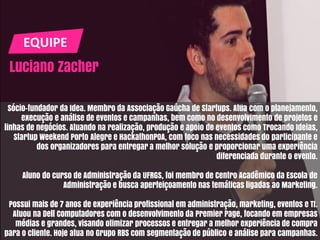 EQUIPE
Luciano Zacher
Sócio-fundador da Idea. Membro da Associação Gaúcha de Startups. Atua com o planejamento,
execução e análise de eventos e campanhas, bem como no desenvolvimento de projetos e
linhas de negócios. Atuando na realização, produção e apoio de eventos como Trocando Ideias,
Startup Weekend Porto Alegre e HackathonPOA, com foco nas necessidades do participante e
dos organizadores para entregar a melhor solução e proporcionar uma experiência
diferenciada durante o evento.
Aluno do curso de Administração da UFRGS, foi membro de Centro Acadêmico da Escola de
Administração e busca aperfeiçoamento nas temáticas ligadas ao Marketing.
Possui mais de 7 anos de experiência profissional em administração, marketing, eventos e TI.
Atuou na Dell Computadores com o desenvolvimento da Premier Page, focando em empresas
médias e grandes, visando otimizar processos e entregar a melhor experiência de compra
para o cliente. Hoje atua no Grupo RBS com segmentação de público e análise para campanhas.
 