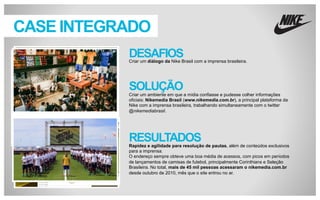 CASE INTEGRADO
DESAFIOS
Criar um diálogo da Nike Brasil com a imprensa brasileira.

SOLUÇÃO
Criar um ambiente em que a mídia confiasse e pudesse colher informações oficiais:
Nikemedia Brasil (www.nikemedia.com.br), a principal plataforma da Nike com a
imprensa brasileira, trabalhando simultaneamente com o twitter @nikemediabrasil.

RESULTADOS
Rapidez e agilidade para resolução de pautas, além de conteúdos exclusivos
para a imprensa.
O endereço sempre obteve uma boa média de acessos, com picos em períodos
de lançamentos de camisas de futebol, principalmente Corinthians e Seleção
Brasileira. No total, mais de 45 mil pessoas acessaram o nikemedia.com.br
desde outubro de 2010, mês que o site entrou no ar.

 