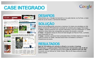 CASE INTEGRADO
DESAFIOS
Pela primeira vez, o Google iria transmitir ao vivo pela internet, via YouTube, a maior
festa de rua do mundo: o carnaval de Salvador.

SOLUÇÃO
Mais do que simplesmente comunicar a imprensa, foi criada uma estratégia em três
etapas envolvendo PR tradicional e produção de conteúdo para engajar internautas:
1ª etapa - pitches exclusivos com veículos relevantes e início da mobilização no Twitter,
utilizando vídeos feitos das coreografias que seriam hits durante o carnaval;
2ª etapa - divulgação maciça do show de Ivete Sangalo na Praia do Forte, o primeiro
show transmitido ao vivo;
3ª etapa - durante o carnaval, foram produzidas fotos e foi feita cobertura de todas as
noites do evento via Twitter. Veículos locais foram convidados a conhecer a
infraestrutura do evento.

RESULTADOS
Mais de 130 matérias em veículos no Brasil e no mundo. A hashtag
#Ytcarnaval e a palavra-chave Ytcarnaval foram mencionadas mais de 59 mil
vezes no Twitter. O perfil @Ytcarnaval obteve grau de influência 98.5 (de 100),
de acordo com as métricas do Twitter Grader. Mais de 80 blogs publicaram posts
sobre o evento.

 