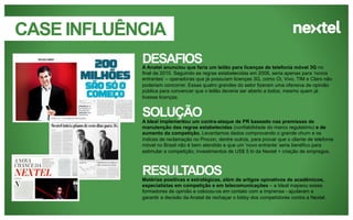 CASE INFLUÊNCIA
DESAFIOS
A Anatel anunciou que faria um leilão para licenças de telefonia móvel 3G no
final de 2010. Seguindo as regras estabelecidas em 2006, seria apenas para „novos
entrantes‟ – operadoras que já possuíam licenças 3G, como Oi, Vivo, TIM e Claro não
poderiam concorrer. Essas quatro grandes do setor fizeram uma ofensiva de opinião
pública para convencer que o leilão deveria ser aberto a todos, mesmo quem já
tivesse licenças.

SOLUÇÃO
A Ideal implementou um contra-ataque de PR baseado nas premissas de
manutenção das regras estabelecidas (confiabilidade do marco regulatório) e de
aumento da competição. Levantamos dados comprovando o grande churn e os
índices de reclamação no Procon, dentre outros, para provar que o cliente de telefonia
móvel no Brasil não é bem atendido e que um „novo entrante‟ seria benéfico para
estimular a competição; investimentos de US$ 5 bi da Nextel + criação de empregos.

RESULTADOS
Matérias positivas e estratégicas, além de artigos opinativos de acadêmicos,
especialistas em competição e em telecomunicações – a Ideal mapeou esses
formadores de opinião e colocou-os em contato com a imprensa - ajudaram a
garantir a decisão da Anatal de rechaçar o lobby dos competidores contra a Nextel.

 