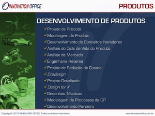 PRODUTOS

                                DESENVOLVIMENTO DE PRODUTOS
                                       Projeto de Produto
                                       Modelagem de Produto
                                       Desenvolvimento de Conceitos Inovadores
                                       Análise do Ciclo de Vida do Produto
                                       Análise de Mercado
                                       Engenharia Reversa
                                       Projeto de Redução de Custos
                                       Ecodesign
                                       Projeto Detalhado
                                       Design for X
                                       Desenhos Técnicos
                                       Modelagem de Processos de DP
                                       Desenvolvimento Parceiro
Copyright© 2010 INNOVATION OFFICE. Todos os direitos reservados                   www.innovationoffice.com.br
 