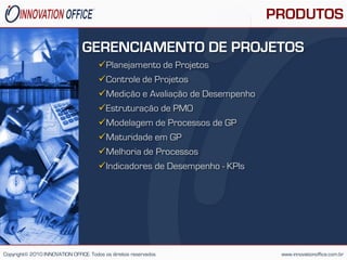 PRODUTOS

                                GERENCIAMENTO DE PROJETOS
                                       Planejamento de Projetos
                                       Controle de Projetos
                                       Medição e Avaliação de Desempenho
                                       Estruturação de PMO
                                       Modelagem de Processos de GP
                                       Maturidade em GP
                                       Melhoria de Processos
                                       Indicadores de Desempenho - KPls




Copyright© 2010 INNOVATION OFFICE. Todos os direitos reservados              www.innovationoffice.com.br
 