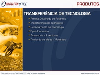 PRODUTOS

                                TRANSFERÊNCIA DE TECNOLOGIA
                                       Projeto Detalhado de Patentes
                                       Transferência de Tecnologia
                                       Licenciamento de Tecnologia
                                       Open Innovation
                                       Assessoria a Inventores
                                       Avaliação de Ideias / Patentes




Copyright© 2010 INNOVATION OFFICE. Todos os direitos reservados           www.innovationoffice.com.br
 
