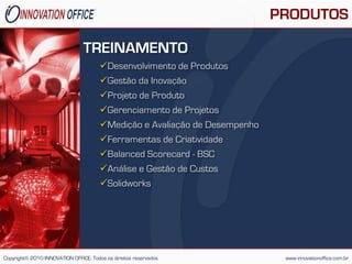 PRODUTOS

                                TREINAMENTO
                                       Desenvolvimento de Produtos
                                       Gestão da Inovação
                                       Projeto de Produto
                                       Gerenciamento de Projetos
                                       Medição e Avaliação de Desempenho
                                       Ferramentas de Criatividade
                                       Balanced Scorecard - BSC
                                       Análise e Gestão de Custos
                                       Solidworks




Copyright© 2010 INNOVATION OFFICE. Todos os direitos reservados              www.innovationoffice.com.br
 