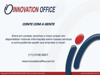 CONTE COM A GENTE


          Entre em contato, teremos o maior prazer em
     disponibilizar maiores informações sobre nossos serviços
          e como podemos ajudar sua empresa a inovar.



                                       (11) 4106 9931

                              www.innovationoffice.com.br



Copyright© 2010 INNOVATION OFFICE. Todos os direitos reservados   www.innovationoffice.com.br
 