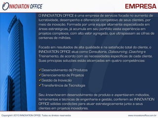 EMPRESA
                                 O INNOVATION OFFICE é uma empresa de serviços focada no aumento de
                                 lucratividade, desempenho e diferencial competitivo de seus clientes, por
                                 meio da inovação. Formada por uma equipe altamente especializada em
                                 áreas estratégicas, já acumula em seu portfólio vasta experiência em
                                 projetos complexos, com alto valor agregado, que ultrapassam as cifras de
                                 centenas de milhões.

                                 Focado em resultados de alta qualidade e na satisfação total do cliente, o
                                 INNOVATION OFFICE atua como Consultoria, Outsourcing, Coaching e
                                 Treinamento, de acordo com as necessidades específicas de cada cliente.
                                 Suas principias soluções estão alicerçadas em quatro competências:

                                 Desenvolvimento de Produtos
                                 Gerenciamento de Projetos
                                 Gestão da Inovação
                                 Transferência de Tecnologia

                                 Seu know-how em desenvolvimento de produto e expertise em métodos,
                                 ferramentas e técnicas de engenharia e gestão, conferem ao INNOVATION
                                 OFFICE sólidas condições para atuar estrategicamente junto a seus
                                 clientes em projetos inovadores.
Copyright© 2010 INNOVATION OFFICE. Todos os direitos reservados                            www.innovationoffice.com.br
 