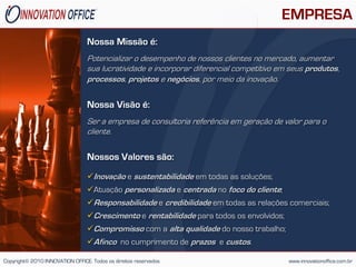 EMPRESA
                                 Nossa Missão é:
                                 Potencializar o desempenho de nossos clientes no mercado, aumentar
                                 sua lucratividade e incorporar diferencial competitivo em seus produtos,
                                 processos, projetos e negócios, por meio da inovação.

                                 Nossa Visão é:
                                 Ser a empresa de consultoria referência em geração de valor para o
                                 cliente.

                                 Nossos Valores são:
                                 Inovação e sustentabilidade em todas as soluções;
                                 Atuação personalizada e centrada no foco do cliente;
                                 Responsabilidade e credibilidade em todas as relações comerciais;
                                 Crescimento e rentabilidade para todos os envolvidos;
                                 Compromisso com a alta qualidade do nosso trabalho;
                                 Afinco no cumprimento de prazos e custos.

Copyright© 2010 INNOVATION OFFICE. Todos os direitos reservados                           www.innovationoffice.com.br
 