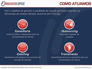 COMO ATUAMOS
     Com o objetivo de garantir a qualidade de nossos serviços e atender as
     demandas de nossos clientes, atuamos de 4 formas:




                      Consultoria                                            Outsourcing
        Ações focadas e específicas para as                                Execução e gestão de
             necessidades do cliente                                             projetos




                        Coaching                                            Treinamento
     Assessoria estratégica nos processo de                       Capacitação técnica e específica para as
               tomada de decisão                                          necessidades do cliente


Copyright© 2010 INNOVATION OFFICE. Todos os direitos reservados                            www.innovationoffice.com.br
 