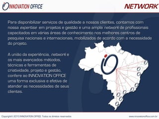 NETWORK

     Para disponibilizar serviços de qualidade a nossos clientes, contamos com
     nossa expertise em projetos e gestão e uma ampla network de profissionais
     capacitados em várias áreas de conhecimento nos melhores centros de
     pesquisa nacionais e internacionais, mobilizados de acordo com a necessidade
     do projeto.

     A união da experiência, network e
     os mais avançados métodos,
     técnicas e ferramentas de
     criatividade, projeto e gestão,
     confere ao INNOVATION OFFICE
     uma forma exclusiva e efetiva de
     atender as necessidades de seus
     clientes.




Copyright© 2010 INNOVATION OFFICE. Todos os direitos reservados     www.innovationoffice.com.br
 