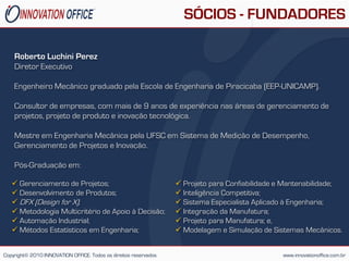 SÓCIOS - FUNDADORES

    Roberto Luchini Perez
    Diretor Executivo

    Engenheiro Mecânico graduado pela Escola de Engenharia de Piracicaba (EEP-UNICAMP).

    Consultor de empresas, com mais de 9 anos de experiência nas áreas de gerenciamento de
    projetos, projeto de produto e inovação tecnológica.

    Mestre em Engenharia Mecânica pela UFSC em Sistema de Medição de Desempenho,
    Gerenciamento de Projetos e Inovação.

    Pós-Graduação em:

    Gerenciamento de Projetos;                                    Projeto para Confiabilidade e Mantenabilidade;
    Desenvolvimento de Produtos;                                  Inteligência Competitiva;
    DFX (Design for X);                                           Sistema Especialista Aplicado à Engenharia;
    Metodologia Multicritério de Apoio à Decisão;                 Integração da Manufatura;
    Automação Industrial;                                         Projeto para Manufatura; e,
    Métodos Estatísticos em Engenharia;                           Modelagem e Simulação de Sistemas Mecânicos.


Copyright© 2010 INNOVATION OFFICE. Todos os direitos reservados                                 www.innovationoffice.com.br
 