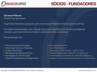 SÓCIOS - FUNDADORES

    Vanessa Patussi
    Diretora de Operações

    Engenheira Mecânica graduada pela Universidade Federal de Santa Catarina (UFSC).

    Consultora de empresas, com mais de 9 anos de experiência nas áreas de projeto de
    inovação, gerenciamento de projetos e desenvolvimento de produto.

    Pós-graduação em:


    Gerenciamento de Projetos;                                    Empreendedorismo;
    Desenvolvimento de Produtos;                                  Lean Manufacture;
    Custos Industriais;                                           Sistemas de Fabricação - Just in Time;
    Marketing de Relacionamento;                                  Sistema Especialista Aplicado à Engenharia;
    Estratégias de Precificação;                                  Projeto para Confiabilidade e Mantenabilidade; e,
    Métodos Estatísticos em Engenharia;                           Análise e Gerenciamento de Riscos em Engenharia.




Copyright© 2010 INNOVATION OFFICE. Todos os direitos reservados                                    www.innovationoffice.com.br
 