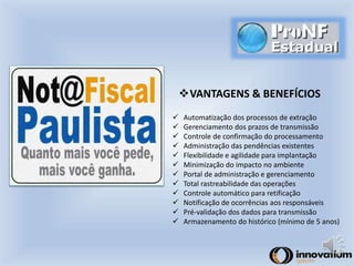 VANTAGENS & BENEFÍCIOS 
 Automatização dos processos de extração 
 Gerenciamento dos prazos de transmissão 
 Controle de confirmação do processamento 
 Administração das pendências existentes 
 Flexibilidade e agilidade para implantação 
 Minimização do impacto no ambiente 
 Portal de administração e gerenciamento 
 Total rastreabilidade das operações 
 Controle automático para retificação 
 Notificação de ocorrências aos responsáveis 
 Pré-validação dos dados para transmissão 
 Armazenamento do histórico (mínimo de 5 anos) 
 