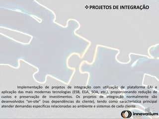PROJETOS DE INTEGRAÇÃO 
Implementação de projetos de integração com utilização de plataforma EAI e 
aplicação das mais modernas tecnologias (ESB, EDA, SOA, etc.), proporcionando redução de 
custos e preservação de investimentos. Os projetos de integração normalmente são 
desenvolvidos “on-site” (nas dependências do cliente), tendo como característica principal 
atender demandas específicas relacionadas ao ambiente e sistemas de cada cliente. 
 