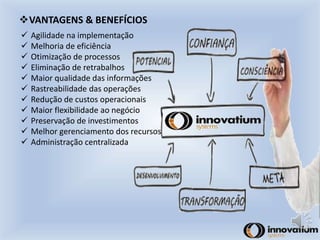 VANTAGENS & BENEFÍCIOS 
 Agilidade na implementação 
 Melhoria de eficiência 
 Otimização de processos 
 Eliminação de retrabalhos 
 Maior qualidade das informações 
 Rastreabilidade das operações 
 Redução de custos operacionais 
 Maior flexibilidade ao negócio 
 Preservação de investimentos 
 Melhor gerenciamento dos recursos 
 Administração centralizada 
 