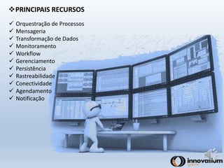 PRINCIPAIS RECURSOS 
 Orquestração de Processos 
 Mensageria 
 Transformação de Dados 
 Monitoramento 
 Workflow 
 Gerenciamento 
 Persistência 
 Rastreabilidade 
 Conectividade 
 Agendamento 
 Notificação 
 