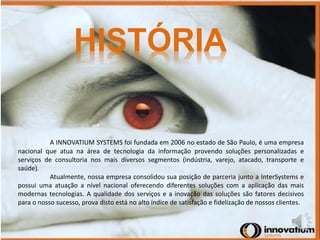 HISTÓRIA 
A INNOVATIUM SYSTEMS foi fundada em 2006 no estado de São Paulo, é uma empresa 
nacional que atua na área de tecnologia da informação provendo soluções personalizadas e 
serviços de consultoria nos mais diversos segmentos (indústria, varejo, atacado, transporte e 
saúde). 
Atualmente, nossa empresa consolidou sua posição de parceria junto a InterSystems e 
possui uma atuação a nível nacional oferecendo diferentes soluções com a aplicação das mais 
modernas tecnologias. A qualidade dos serviços e a inovação das soluções são fatores decisivos 
para o nosso sucesso, prova disto está no alto índice de satisfação e fidelização de nossos clientes. 
 