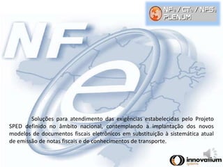 Soluções para atendimento das exigências estabelecidas pelo Projeto 
SPED definido no âmbito nacional, contemplando a implantação dos novos 
modelos de documentos fiscais eletrônicos em substituição à sistemática atual 
de emissão de notas fiscais e de conhecimentos de transporte. 
 