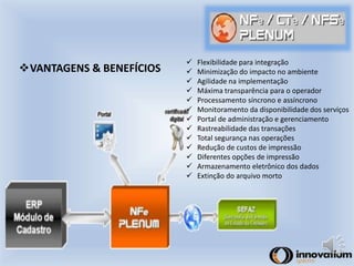 VANTAGENS & BENEFÍCIOS 
 Flexibilidade para integração 
 Minimização do impacto no ambiente 
 Agilidade na implementação 
 Máxima transparência para o operador 
 Processamento síncrono e assíncrono 
 Monitoramento da disponibilidade dos serviços 
 Portal de administração e gerenciamento 
 Rastreabilidade das transações 
 Total segurança nas operações 
 Redução de custos de impressão 
 Diferentes opções de impressão 
 Armazenamento eletrônico dos dados 
 Extinção do arquivo morto 
 