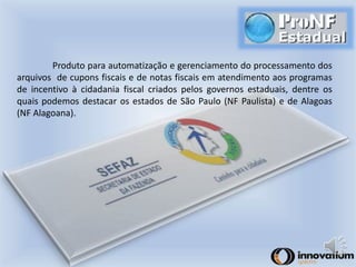 Produto para automatização e gerenciamento do processamento dos 
arquivos de cupons fiscais e de notas fiscais em atendimento aos programas 
de incentivo à cidadania fiscal criados pelos governos estaduais, dentre os 
quais podemos destacar os estados de São Paulo (NF Paulista) e de Alagoas 
(NF Alagoana). 
 