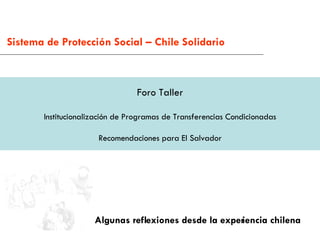 Foro Taller Institucionalización de Programas de Transferencias Condicionadas Recomendaciones para El Salvador Algunas reflexiones desde la experiencia chilena Sistema de Protección Social – Chile Solidario 