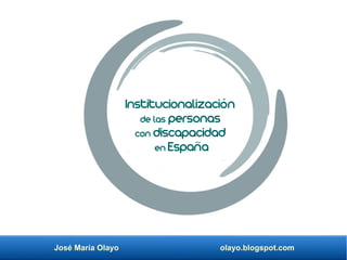 José María Olayo olayo.blogspot.com
Institucionalización
de las personas
con discapacidad
en España
 