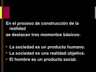 En el proceso de construcción de la
realidad
se destacan tres momentos básicos:
• La sociedad es un producto humano.
• La sociedad es una realidad objetiva.
• El hombre es un producto social.
 