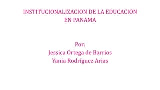 INSTITUCIONALIZACION DE LA EDUCACION
EN PANAMA
Por:
Jessica Ortega de Barrios
Yania Rodríguez Arias
 
