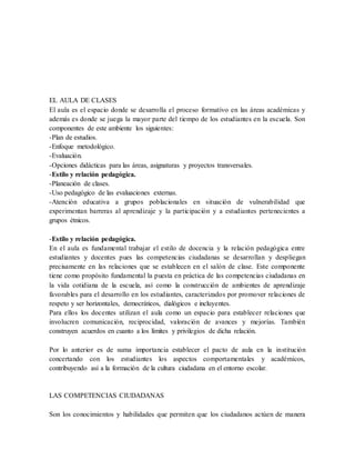 EL AULA DE CLASES
El aula es el espacio donde se desarrolla el proceso formativo en las áreas académicas y
además es donde se juega la mayor parte del tiempo de los estudiantes en la escuela. Son
componentes de este ambiente los siguientes:
-Plan de estudios.
-Enfoque metodológico.
-Evaluación.
-Opciones didácticas para las áreas, asignaturas y proyectos transversales.
-Estilo y relación pedagógica.
-Planeación de clases.
-Uso pedagógico de las evaluaciones externas.
-Atención educativa a grupos poblacionales en situación de vulnerabilidad que
experimentan barreras al aprendizaje y la participación y a estudiantes pertenecientes a
grupos étnicos.
-Estilo y relación pedagógica.
En el aula es fundamental trabajar el estilo de docencia y la relación pedagógica entre
estudiantes y docentes pues las competencias ciudadanas se desarrollan y despliegan
precisamente en las relaciones que se establecen en el salón de clase. Este componente
tiene como propósito fundamental la puesta en práctica de las competencias ciudadanas en
la vida cotidiana de la escuela, así como la construcción de ambientes de aprendizaje
favorables para el desarrollo en los estudiantes, caracterizados por promover relaciones de
respeto y ser horizontales, democráticos, dialógicos e incluyentes.
Para ellos los docentes utilizan el aula como un espacio para establecer relaciones que
involucren comunicación, reciprocidad, valoración de avances y mejorías. También
construyen acuerdos en cuanto a los límites y privilegios de dicha relación.
Por lo anterior es de suma importancia establecer el pacto de aula en la institución
concertando con los estudiantes los aspectos comportamentales y académicos,
contribuyendo así a la formación de la cultura ciudadana en el entorno escolar.
LAS COMPETENCIAS CIUDADANAS
Son los conocimientos y habilidades que permiten que los ciudadanos actúen de manera
 